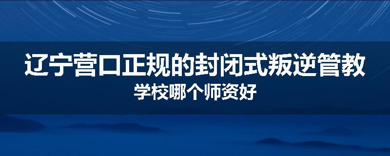 辽宁营口正规的封闭式叛逆管教学校哪个师资好