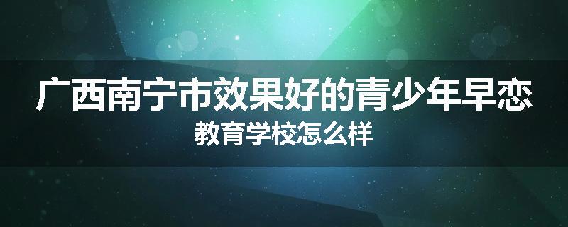 广西南宁市效果好的青少年早恋教育学校怎么样