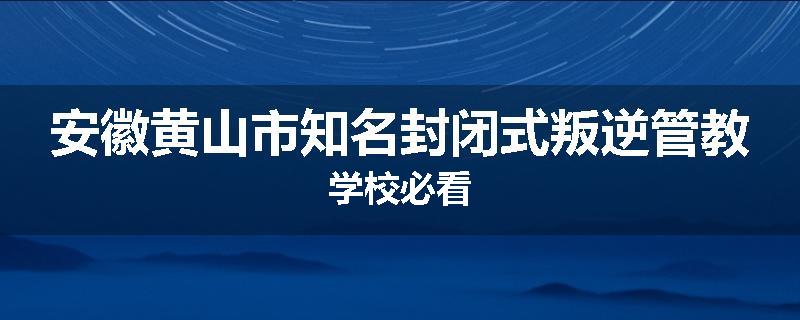 安徽黄山市知名封闭式叛逆管教学校必看