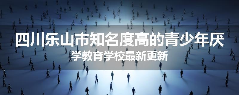 四川乐山市知名度高的青少年厌学教育学校最新更新