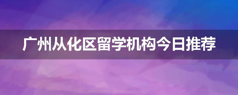 广州从化区留学机构今日推荐