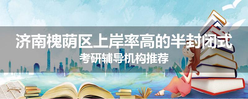 济南槐荫区上岸率高的半封闭式考研辅导机构推荐