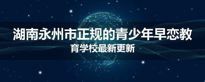 湖南永州市正规的青少年早恋教育学校最新更新