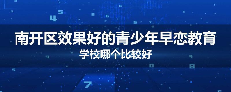 南开区效果好的青少年早恋教育学校哪个比较好