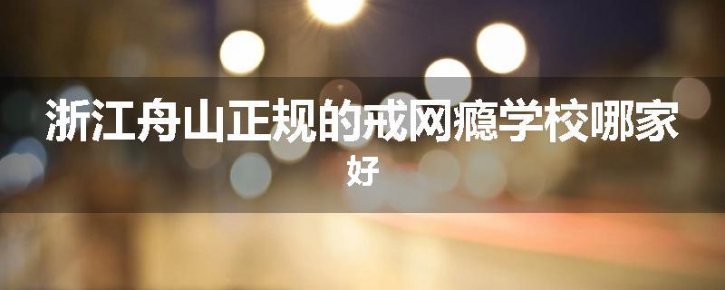 浙江舟山正规的戒网瘾学校哪家好