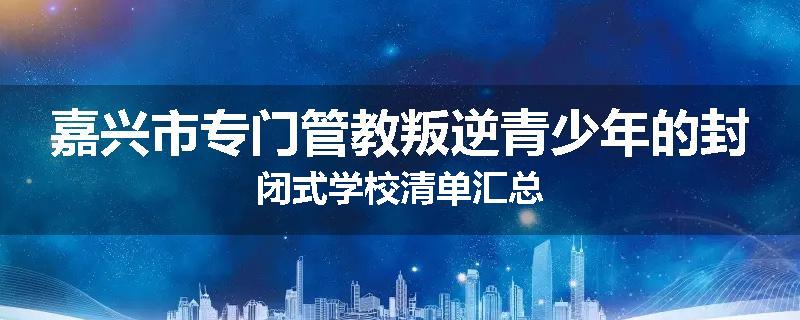 嘉兴市专门管教叛逆青少年的封闭式学校清单汇总