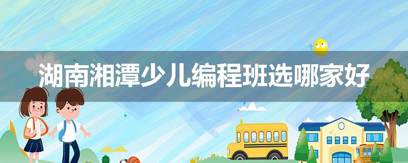 湖南湘潭少儿编程班选哪家好