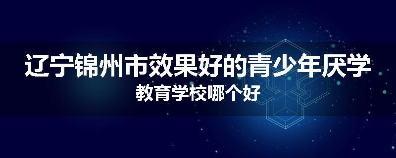 辽宁锦州市效果好的青少年厌学教育学校哪个好