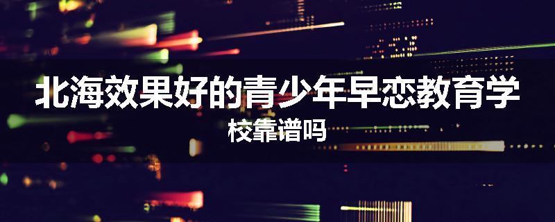 北海效果好的青少年早恋教育学校靠谱吗