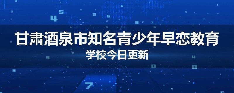 甘肃酒泉市知名青少年早恋教育学校今日更新