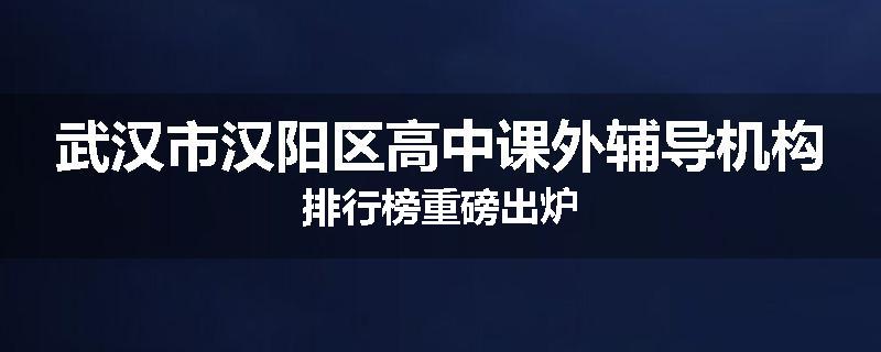 武汉市汉阳区高中课外辅导机构排行榜重磅出炉