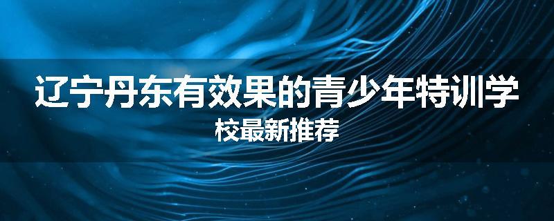 辽宁丹东有效果的青少年特训学校最新推荐