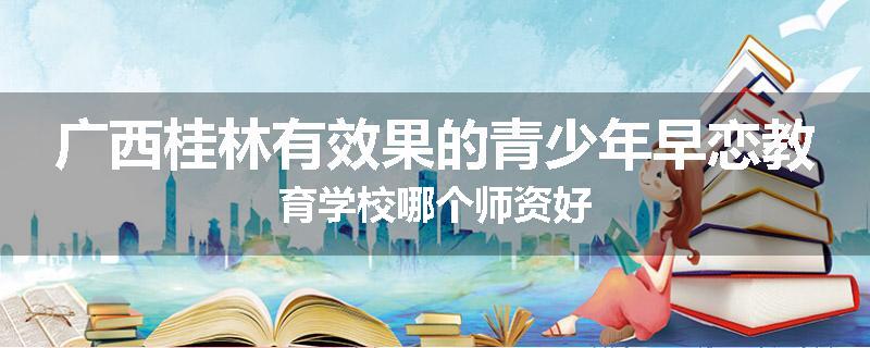 广西桂林有效果的青少年早恋教育学校哪个师资好