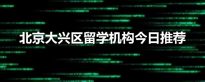 北京大兴区留学机构今日推荐