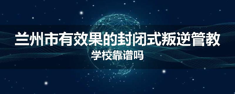 兰州市有效果的封闭式叛逆管教学校靠谱吗