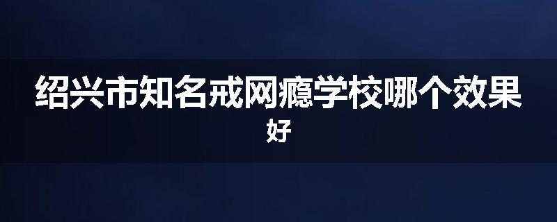 绍兴市知名戒网瘾学校哪个效果好