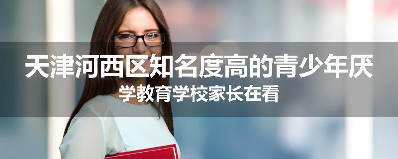 天津河西区知名度高的青少年厌学教育学校家长在看