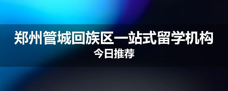 郑州管城回族区一站式留学机构今日推荐