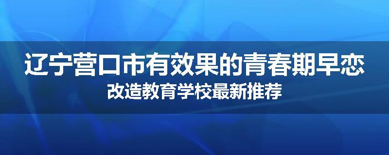 辽宁营口市有效果的青春期早恋改造教育学校最新推荐