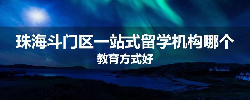 珠海斗门区一站式留学机构哪个教育方式好
