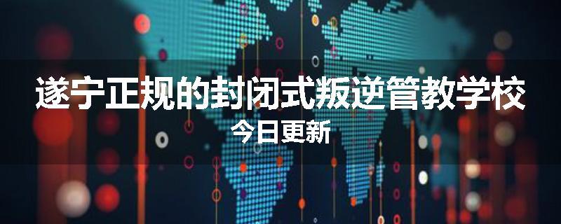 遂宁正规的封闭式叛逆管教学校今日更新