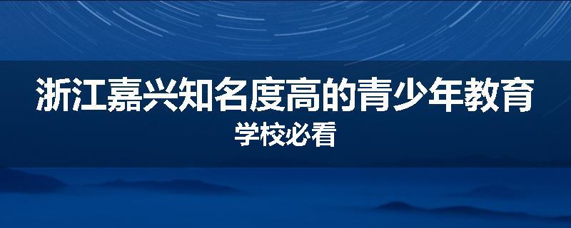 浙江嘉兴知名度高的青少年教育学校必看