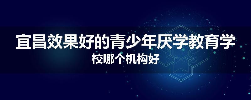 宜昌效果好的青少年厌学教育学校哪个机构好