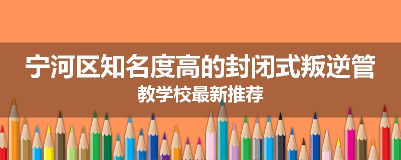 宁河区知名度高的封闭式叛逆管教学校最新推荐