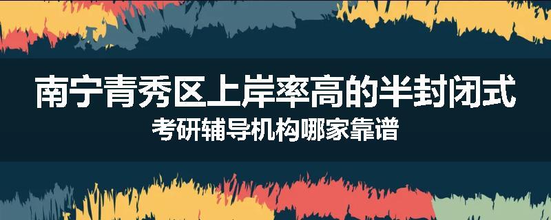 南宁青秀区上岸率高的半封闭式考研辅导机构哪家靠谱