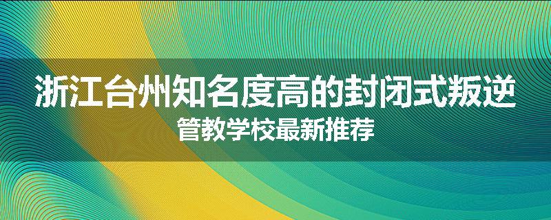 浙江台州知名度高的封闭式叛逆管教学校最新推荐