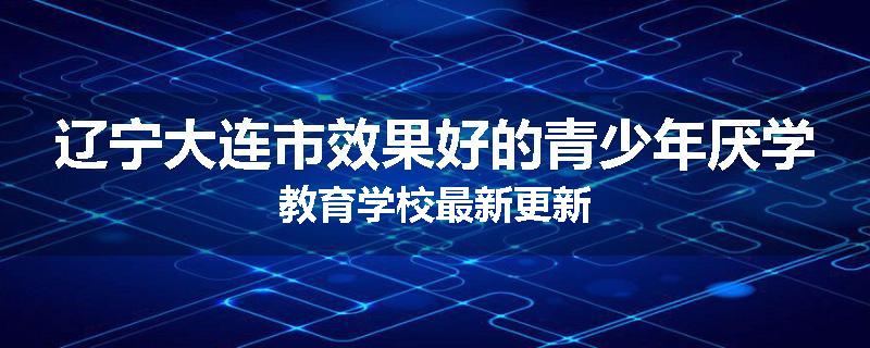 辽宁大连市效果好的青少年厌学教育学校最新更新