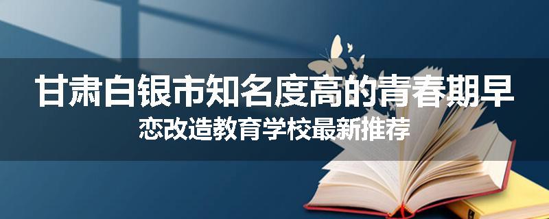 甘肃白银市知名度高的青春期早恋改造教育学校最新推荐