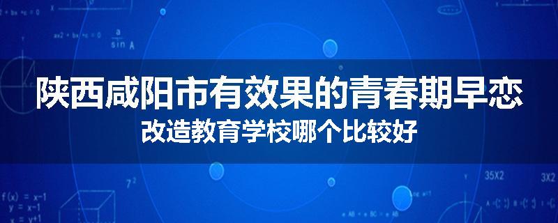 陕西咸阳市有效果的青春期早恋改造教育学校哪个比较好