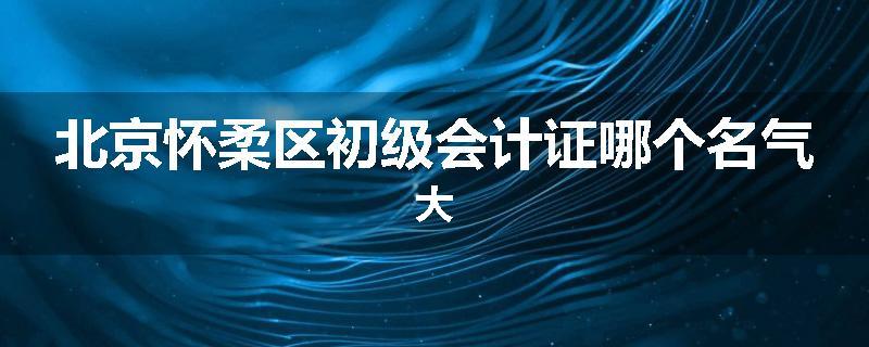 北京怀柔区初级会计证哪个名气大
