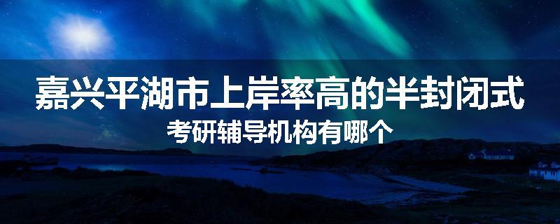 嘉兴平湖市上岸率高的半封闭式考研辅导机构有哪个
