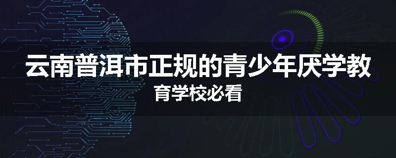云南普洱市正规的青少年厌学教育学校必看