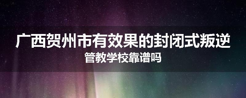 广西贺州市有效果的封闭式叛逆管教学校靠谱吗