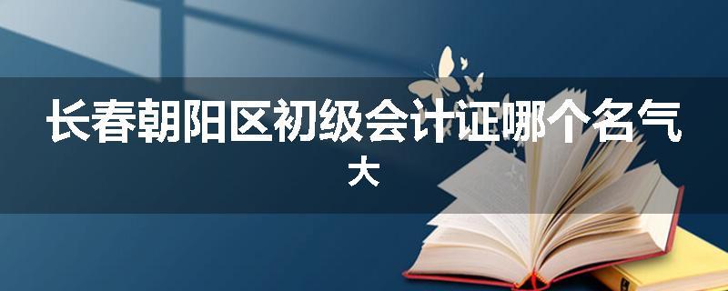 长春朝阳区初级会计证哪个名气大