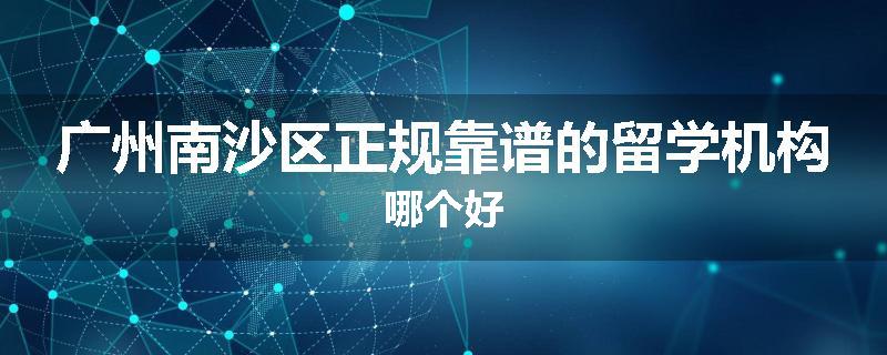 广州南沙区正规靠谱的留学机构哪个好