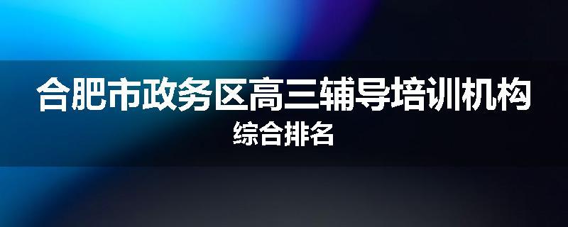 合肥市政务区高三辅导培训机构综合排名