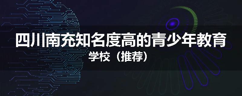 四川南充知名度高的青少年教育学校（推荐）