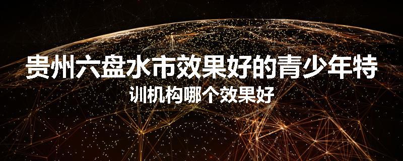 贵州六盘水市效果好的青少年特训机构哪个效果好