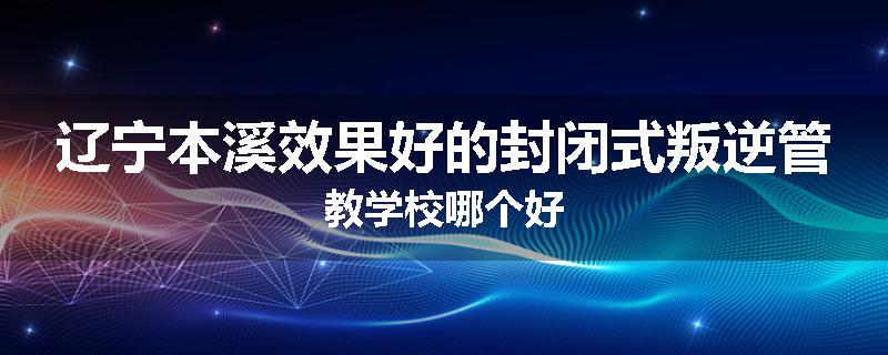 辽宁本溪效果好的封闭式叛逆管教学校哪个好