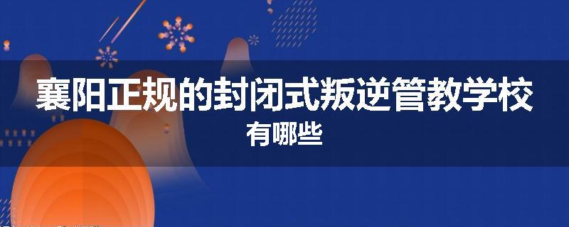 襄阳正规的封闭式叛逆管教学校有哪些