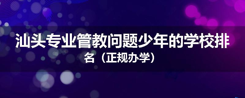 汕头专业管教问题少年的学校排名（正规办学）