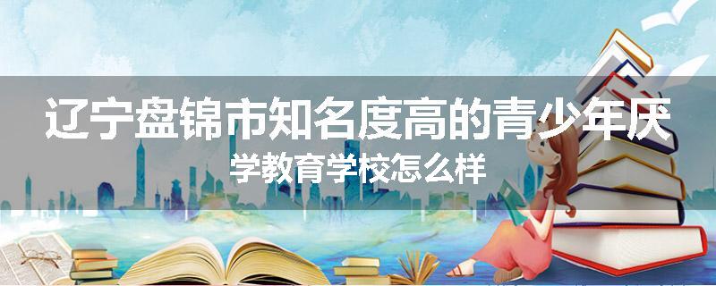 辽宁盘锦市知名度高的青少年厌学教育学校怎么样