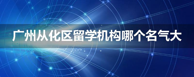 广州从化区留学机构哪个名气大