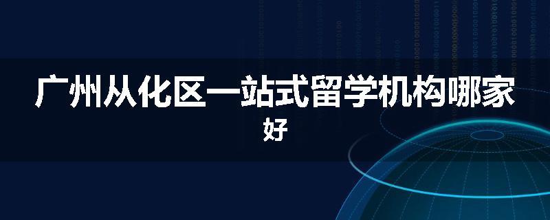 广州从化区一站式留学机构哪家好