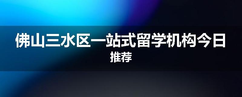 佛山三水区一站式留学机构今日推荐