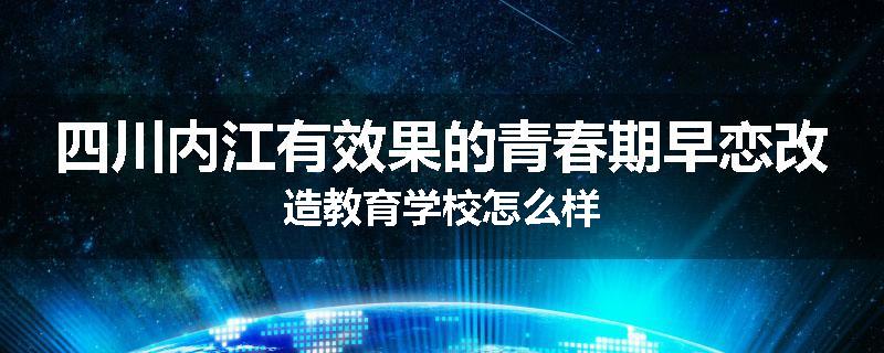 四川内江有效果的青春期早恋改造教育学校怎么样